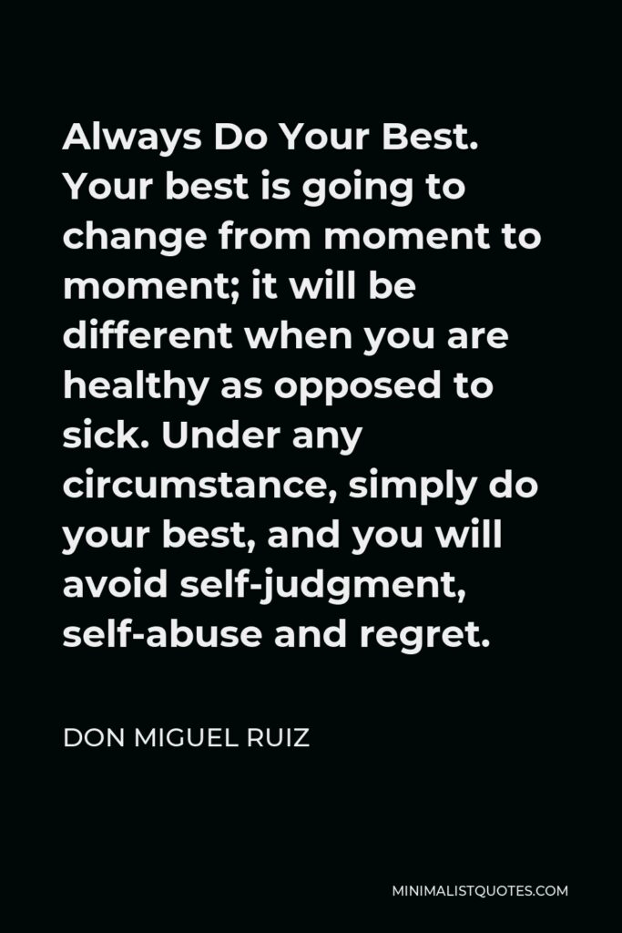 Don Miguel Ruiz Quote - Always Do Your Best. Your best is going to change from moment to moment; it will be different when you are healthy as opposed to sick. Under any circumstance, simply do your best, and you will avoid self-judgment, self-abuse and regret.