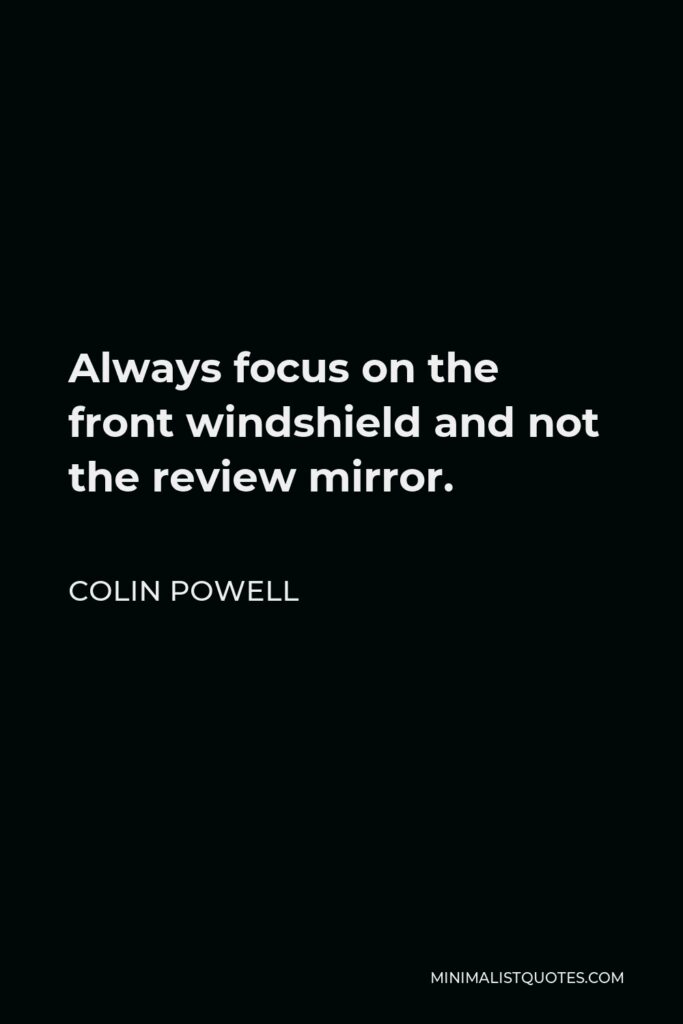 Colin Powell Quote - Always focus on the front windshield and not the review mirror.