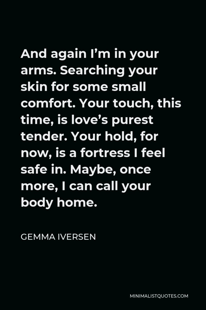 Gemma Iversen Quote - And again I’m in your arms. Searching your skin for some small comfort. Your touch, this time, is love’s purest tender. Your hold, for now, is a fortress I feel safe in. Maybe, once more, I can call your body home.