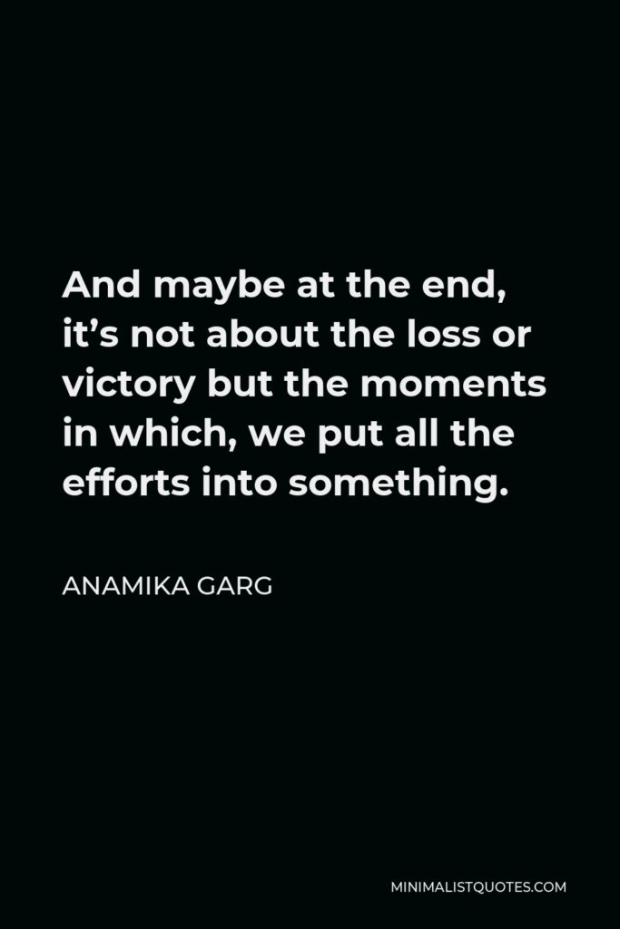 Anamika Garg Quote - And maybe at the end, it’s not about the loss or victory but the moments in which, we put all the efforts into something.