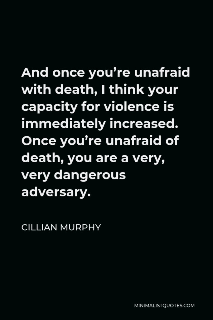 Cillian Murphy Quote - And once you’re unafraid with death, I think your capacity for violence is immediately increased. Once you’re unafraid of death, you are a very, very dangerous adversary.