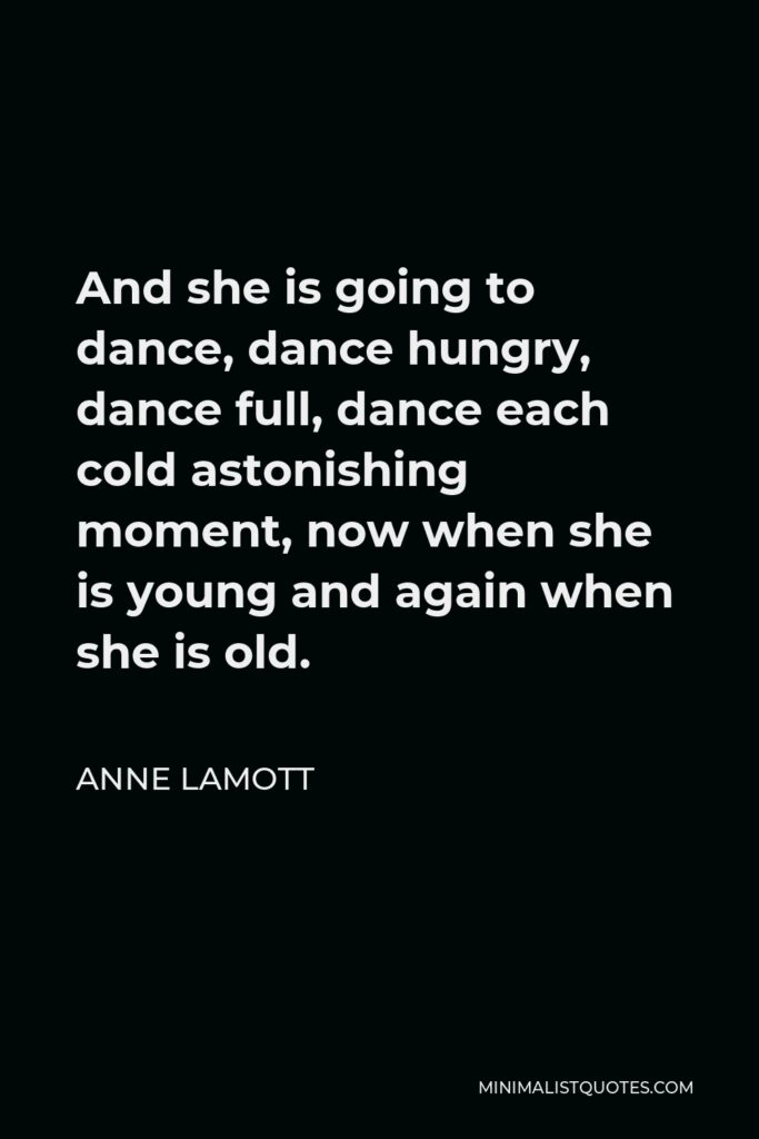 Anne Lamott Quote - And she is going to dance, dance hungry, dance full, dance each cold astonishing moment, now when she is young and again when she is old.