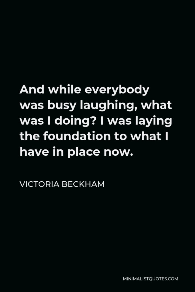Victoria Beckham Quote - And while everybody was busy laughing, what was I doing? I was laying the foundation to what I have in place now.