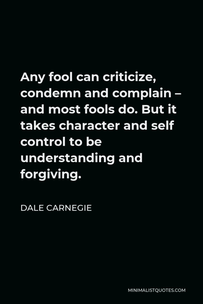 Dale Carnegie Quote - Any fool can criticize, condemn and complain – and most fools do. But it takes character and self control to be understanding and forgiving.