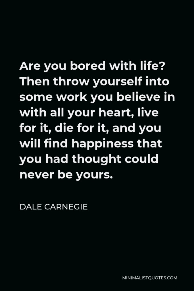 Dale Carnegie Quote - Are you bored with life? Then throw yourself into some work you believe in with all your heart, live for it, die for it, and you will find happiness that you had thought could never be yours.