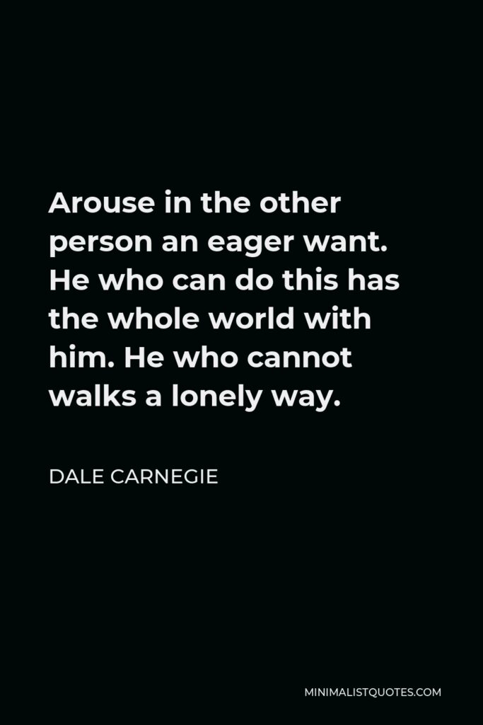 Dale Carnegie Quote - Arouse in the other person an eager want. He who can do this has the whole world with him. He who cannot walks a lonely way.