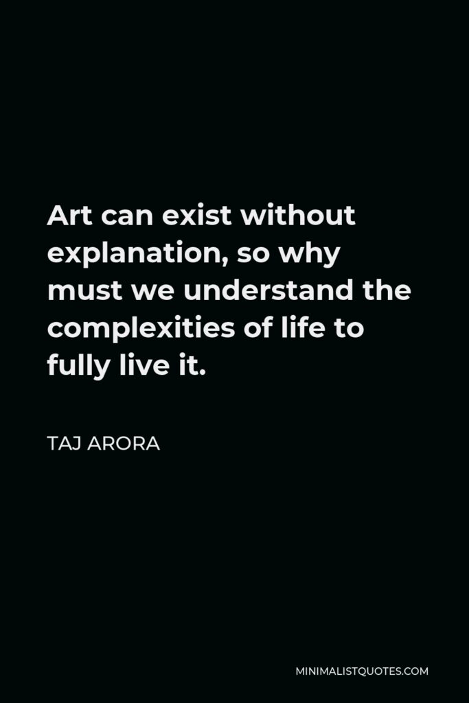 Taj Arora Quote - Art can exist without explanation, so why must we understand the complexities of life to fully live it.