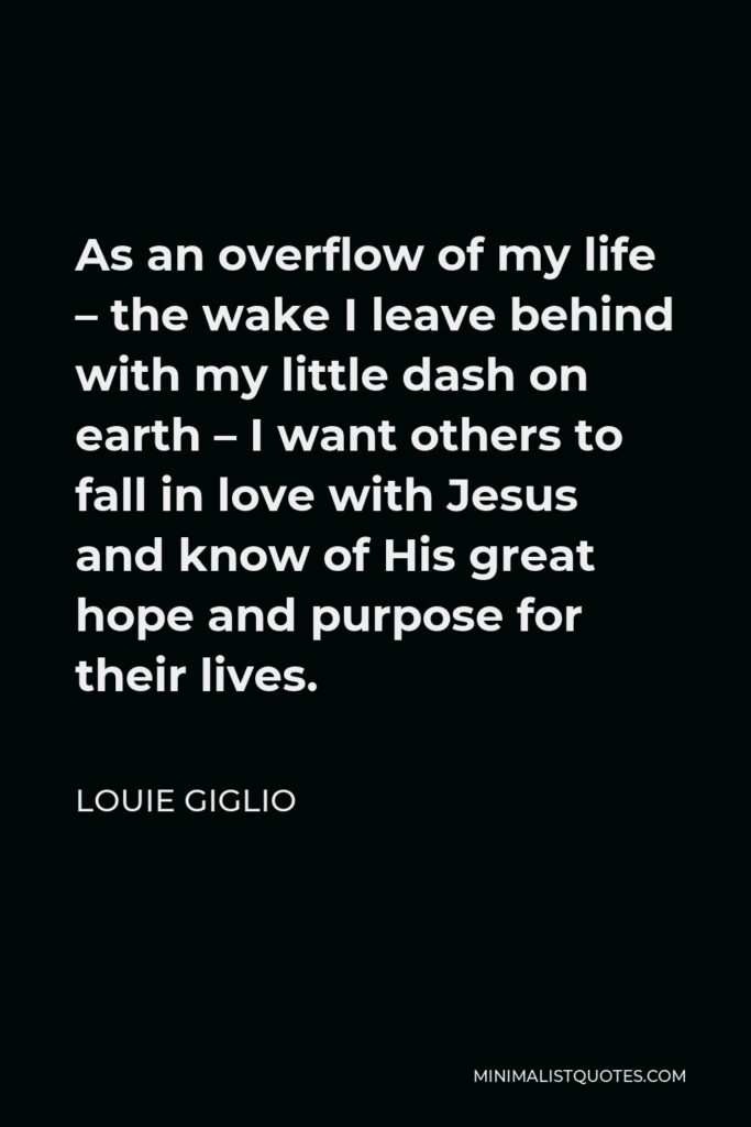 Louie Giglio Quote - As an overflow of my life – the wake I leave behind with my little dash on earth – I want others to fall in love with Jesus and know of His great hope and purpose for their lives.