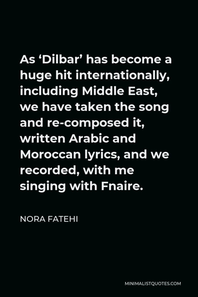 Nora Fatehi Quote - As ‘Dilbar’ has become a huge hit internationally, including Middle East, we have taken the song and re-composed it, written Arabic and Moroccan lyrics, and we recorded, with me singing with Fnaire.