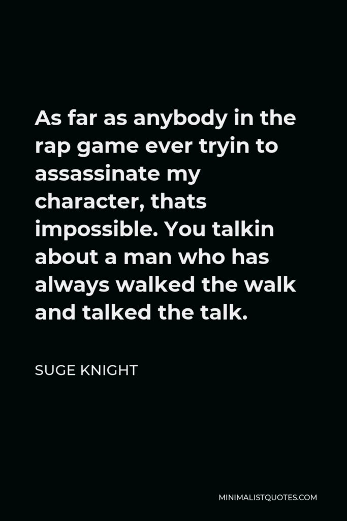 Suge Knight Quote - As far as anybody in the rap game ever tryin to assassinate my character, thats impossible. You talkin about a man who has always walked the walk and talked the talk.