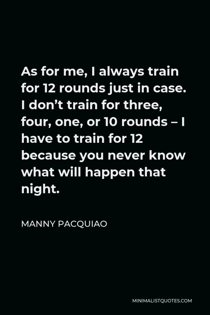 Manny Pacquiao Quote - As for me, I always train for 12 rounds just in case. I don’t train for three, four, one, or 10 rounds – I have to train for 12 because you never know what will happen that night.