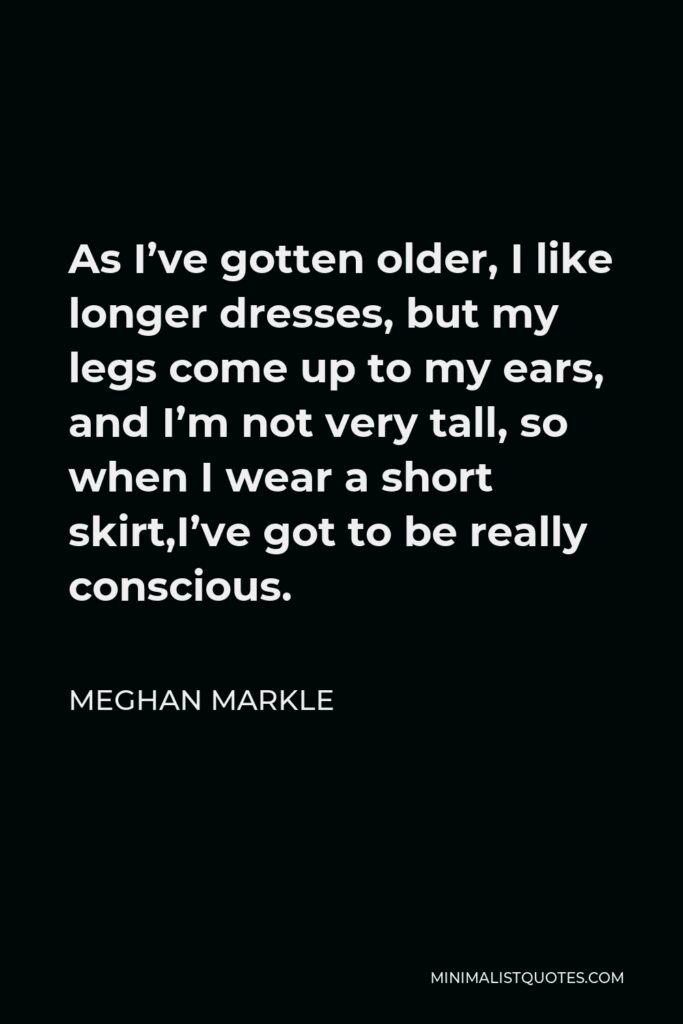 Meghan Markle Quote - As I’ve gotten older, I like longer dresses, but my legs come up to my ears, and I’m not very tall, so when I wear a short skirt,I’ve got to be really conscious.