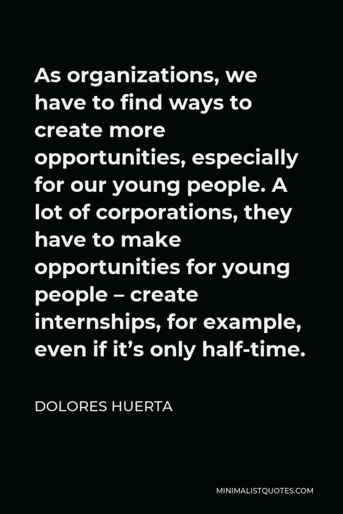 Dolores Huerta Quote - As organizations, we have to find ways to create more opportunities, especially for our young people. A lot of corporations, they have to make opportunities for young people – create internships, for example, even if it’s only half-time.