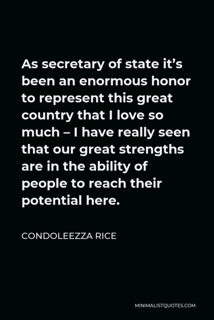 Condoleezza Rice Quote - As secretary of state it’s been an enormous honor to represent this great country that I love so much – I have really seen that our great strengths are in the ability of people to reach their potential here.