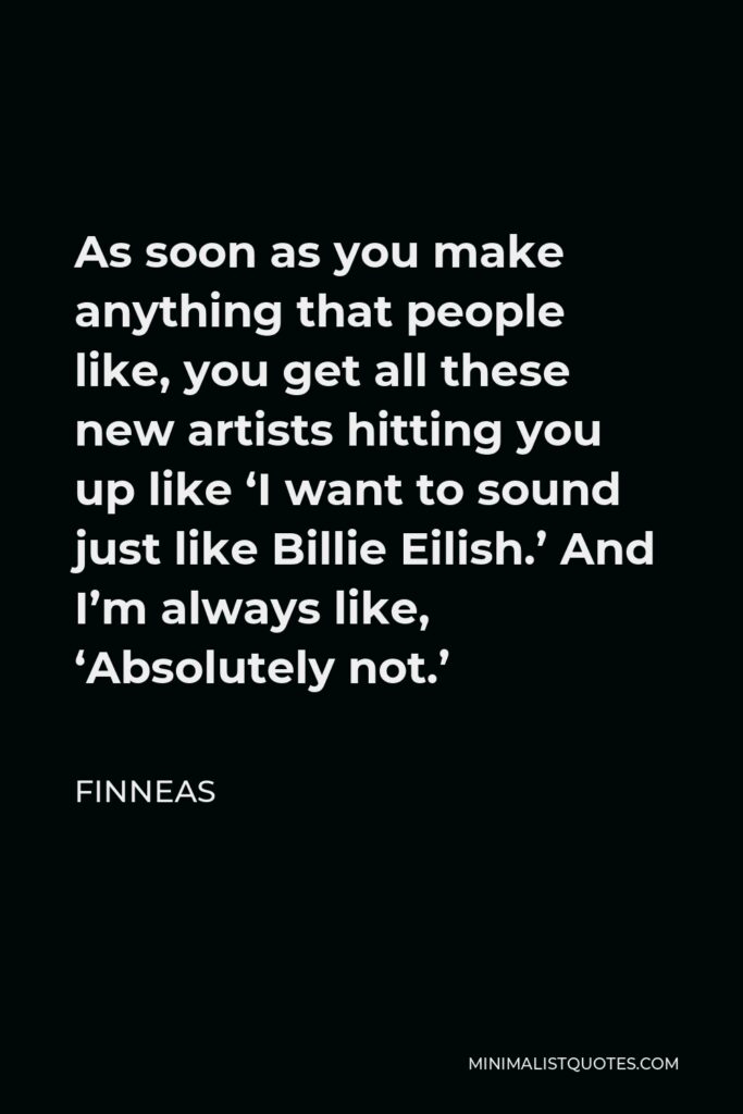Finneas Quote - As soon as you make anything that people like, you get all these new artists hitting you up like ‘I want to sound just like Billie Eilish.’ And I’m always like, ‘Absolutely not.’