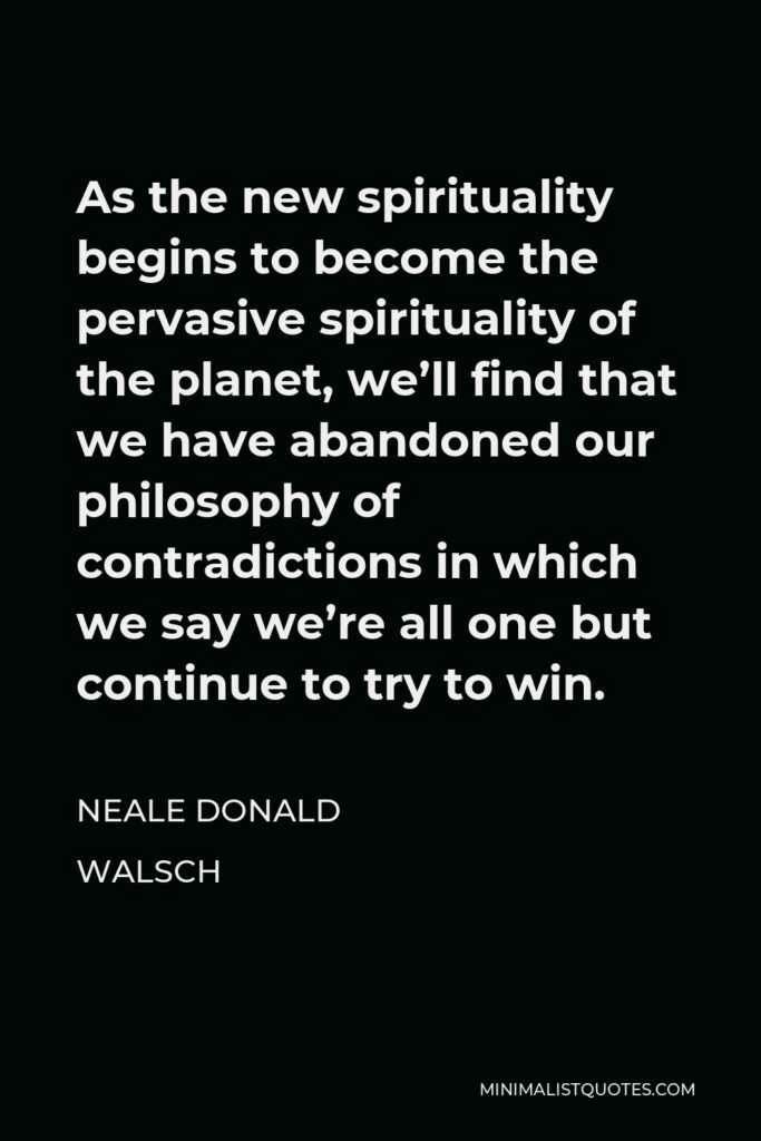 Neale Donald Walsch Quote - As the new spirituality begins to become the pervasive spirituality of the planet, we’ll find that we have abandoned our philosophy of contradictions in which we say we’re all one but continue to try to win.