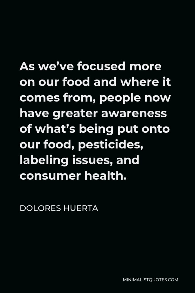 Dolores Huerta Quote - As we’ve focused more on our food and where it comes from, people now have greater awareness of what’s being put onto our food, pesticides, labeling issues, and consumer health.