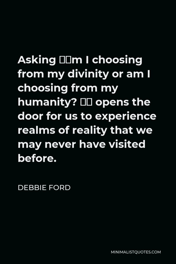 Debbie Ford Quote - Asking “Am I choosing from my divinity or am I choosing from my humanity? “ opens the door for us to experience realms of reality that we may never have visited before.