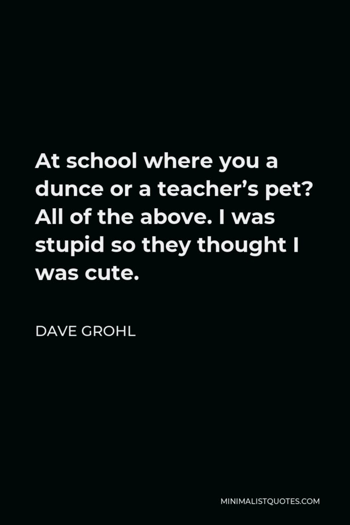 Dave Grohl Quote - At school where you a dunce or a teacher’s pet? All of the above. I was stupid so they thought I was cute.