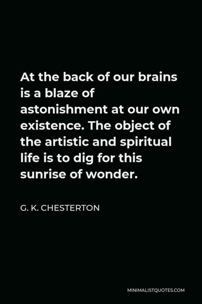 G. K. Chesterton Quote - At the back of our brains is a blaze of astonishment at our own existence. The object of the artistic and spiritual life is to dig for this sunrise of wonder.