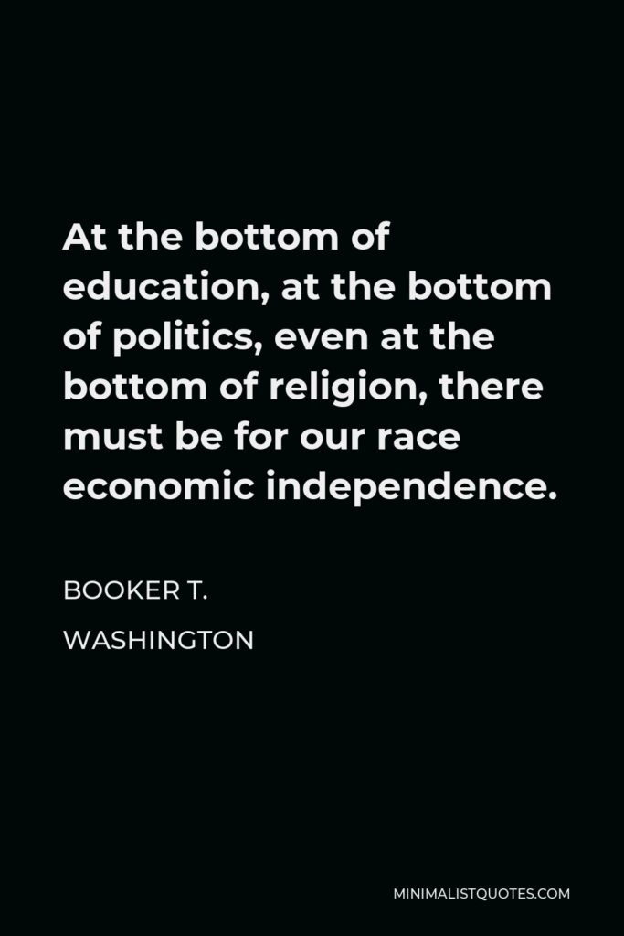 Booker T. Washington Quote - At the bottom of education, at the bottom of politics, even at the bottom of religion, there must be for our race economic independence.