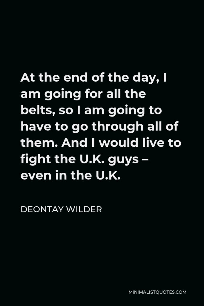 Deontay Wilder Quote - At the end of the day, I am going for all the belts, so I am going to have to go through all of them. And I would live to fight the U.K. guys – even in the U.K.