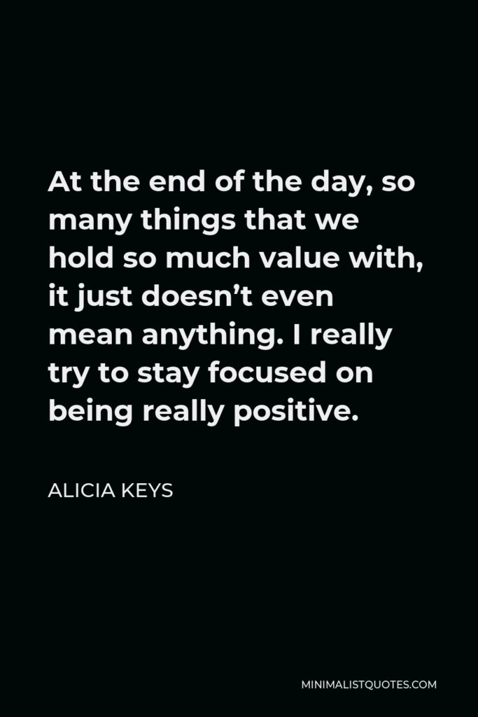 Alicia Keys Quote - At the end of the day, so many things that we hold so much value with, it just doesn’t even mean anything. I really try to stay focused on being really positive.