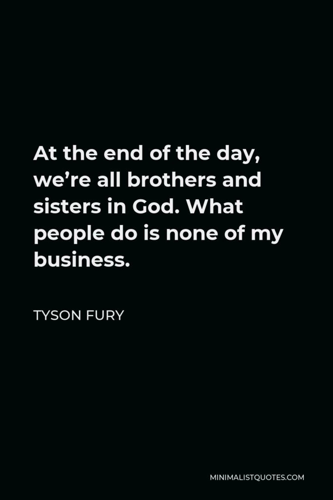 Tyson Fury Quote - At the end of the day, we’re all brothers and sisters in God. What people do is none of my business.