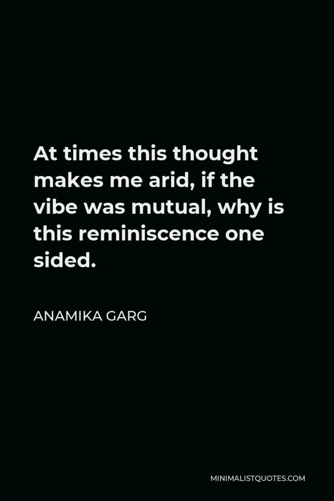 Anamika Garg Quote - At times this thought makes me arid, if the vibe was mutual, why is this reminiscence one sided.