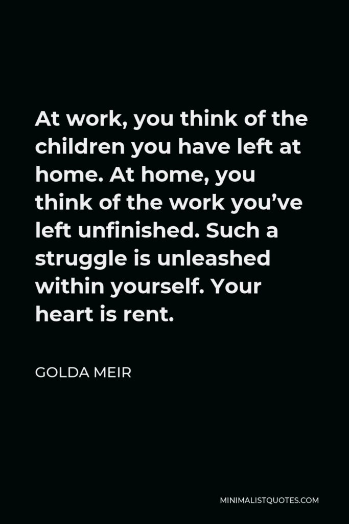 Golda Meir Quote - At work, you think of the children you have left at home. At home, you think of the work you’ve left unfinished. Such a struggle is unleashed within yourself. Your heart is rent.