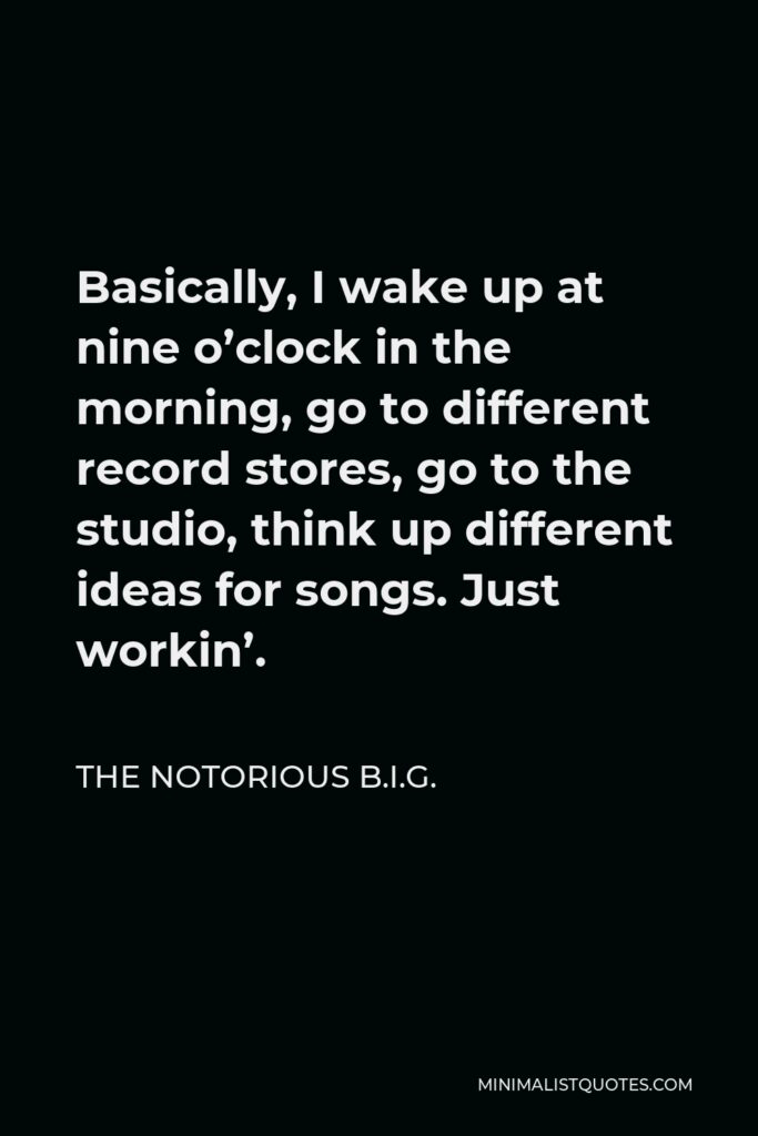 The Notorious B.I.G. Quote - Basically, I wake up at nine o’clock in the morning, go to different record stores, go to the studio, think up different ideas for songs. Just workin’.