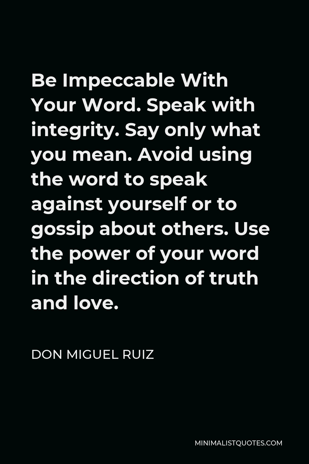 Don Miguel Ruiz Quote - Be Impeccable With Your Word. Speak with integrity. Say only what you mean. Avoid using the word to speak against yourself or to gossip about others. Use the power of your word in the direction of truth and love.