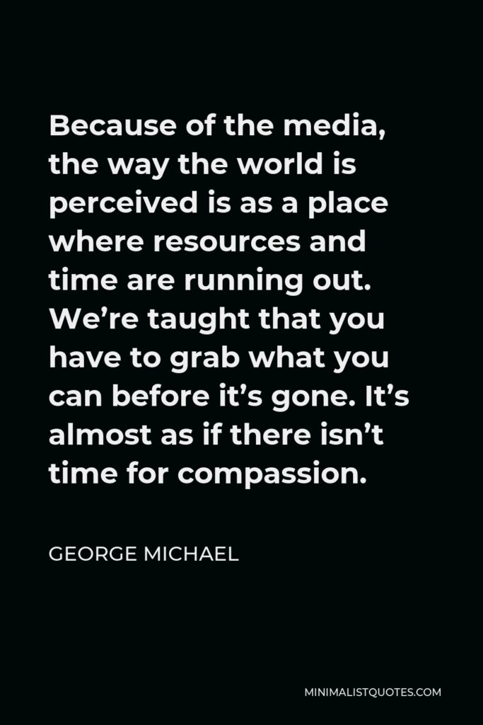 George Michael Quote - Because of the media, the way the world is perceived is as a place where resources and time are running out. We’re taught that you have to grab what you can before it’s gone. It’s almost as if there isn’t time for compassion.