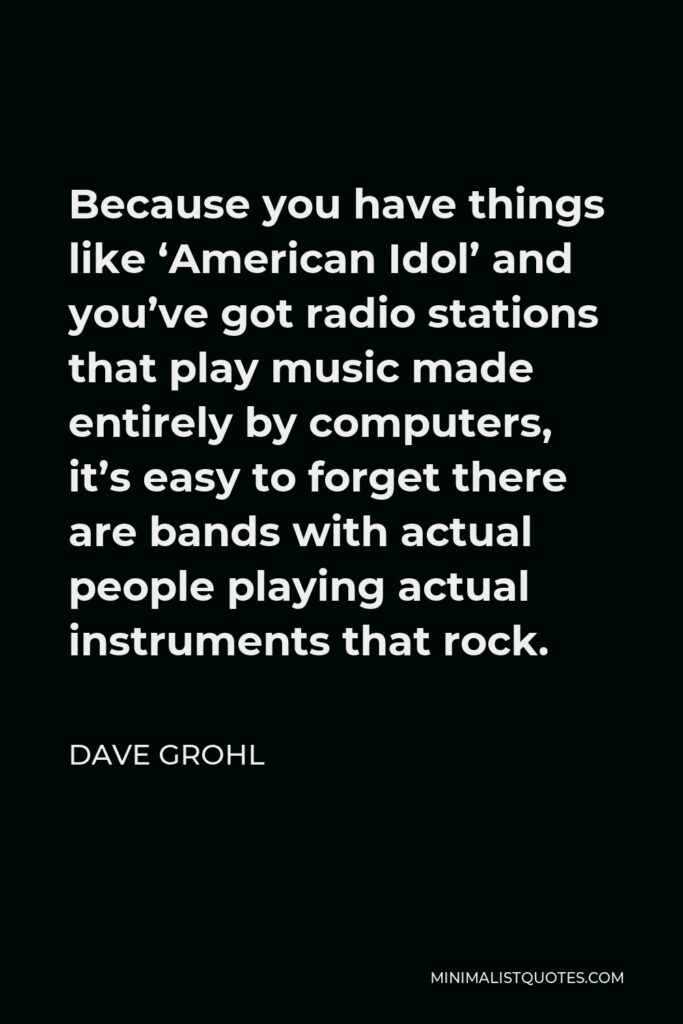 Dave Grohl Quote - Because you have things like ‘American Idol’ and you’ve got radio stations that play music made entirely by computers, it’s easy to forget there are bands with actual people playing actual instruments that rock.