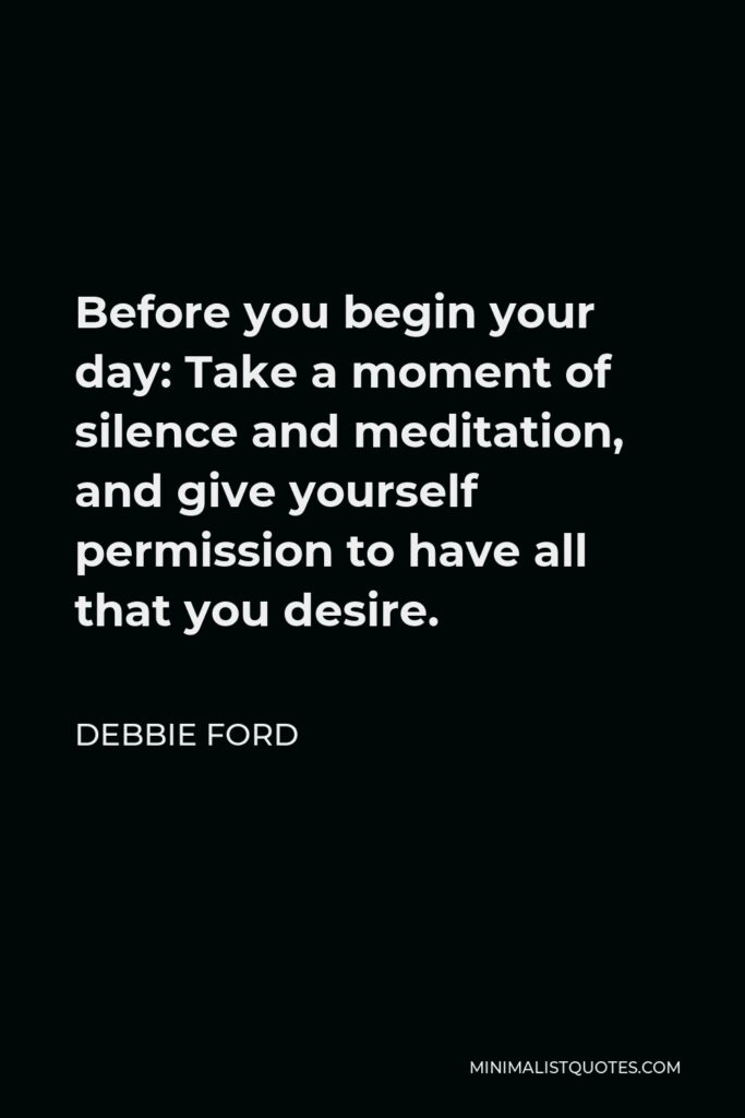 Debbie Ford Quote - Before you begin your day: Take a moment of silence and meditation, and give yourself permission to have all that you desire.