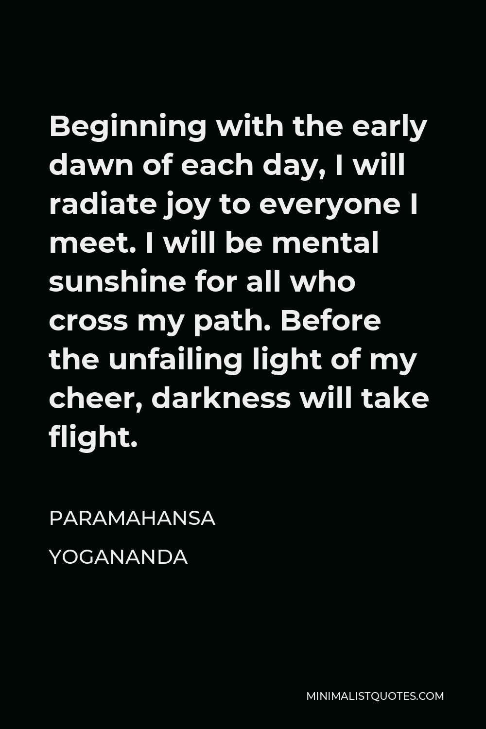 Paramahansa Yogananda Quote - Beginning with the early dawn of each day, I will radiate joy to everyone I meet. I will be mental sunshine for all who cross my path. Before the unfailing light of my cheer, darkness will take flight.