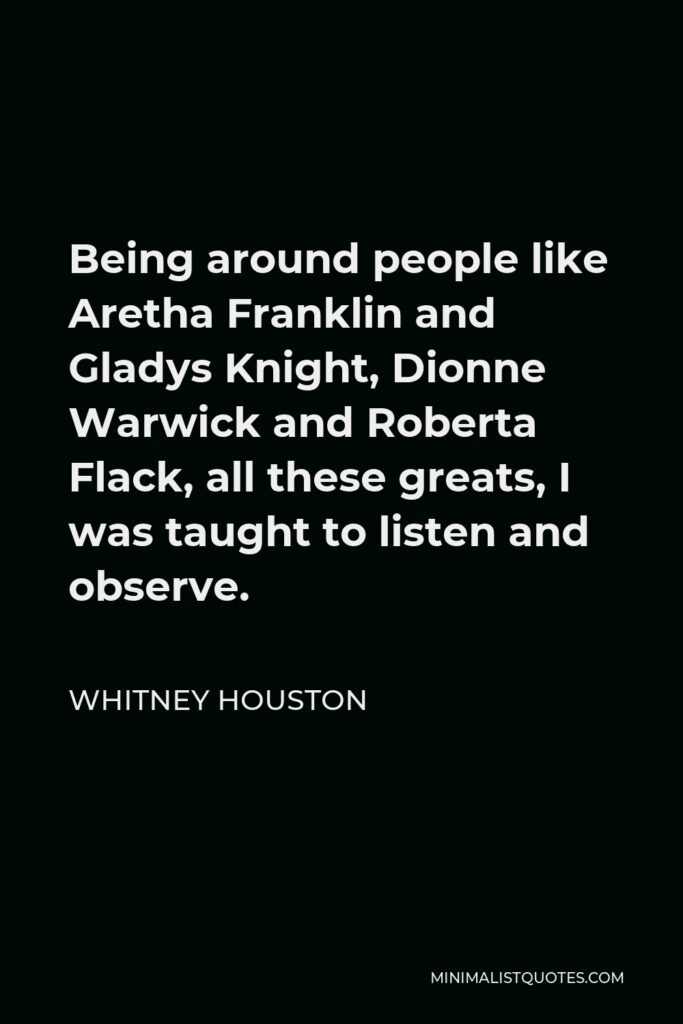 Whitney Houston Quote - Being around people like Aretha Franklin and Gladys Knight, Dionne Warwick and Roberta Flack, all these greats, I was taught to listen and observe.