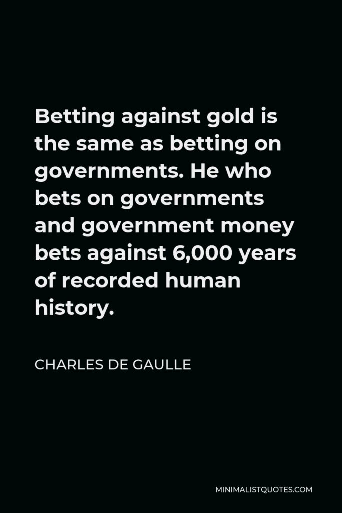 Charles de Gaulle Quote - Betting against gold is the same as betting on governments. He who bets on governments and government money bets against 6,000 years of recorded human history.