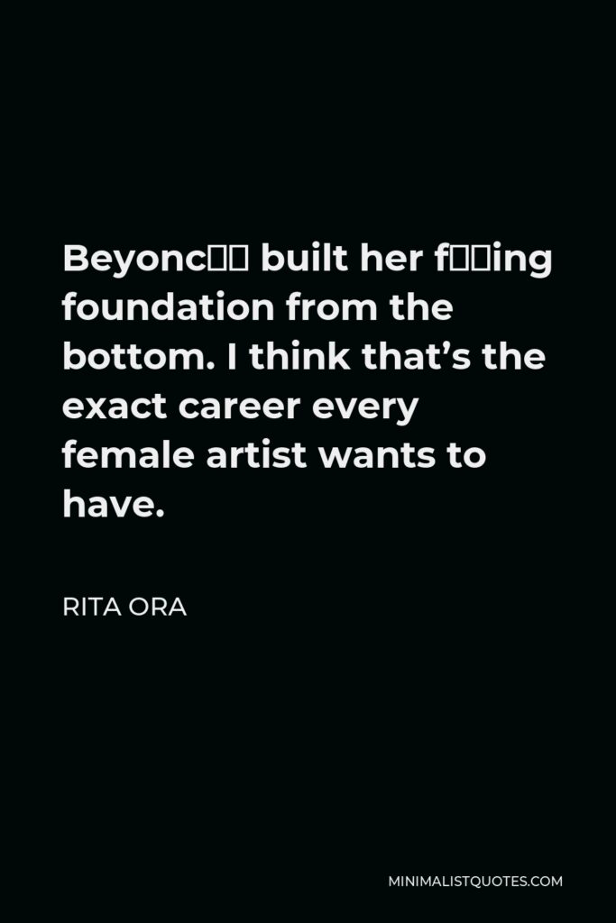 Rita Ora Quote - Beyoncé built her f–king foundation from the bottom. I think that’s the exact career every female artist wants to have.