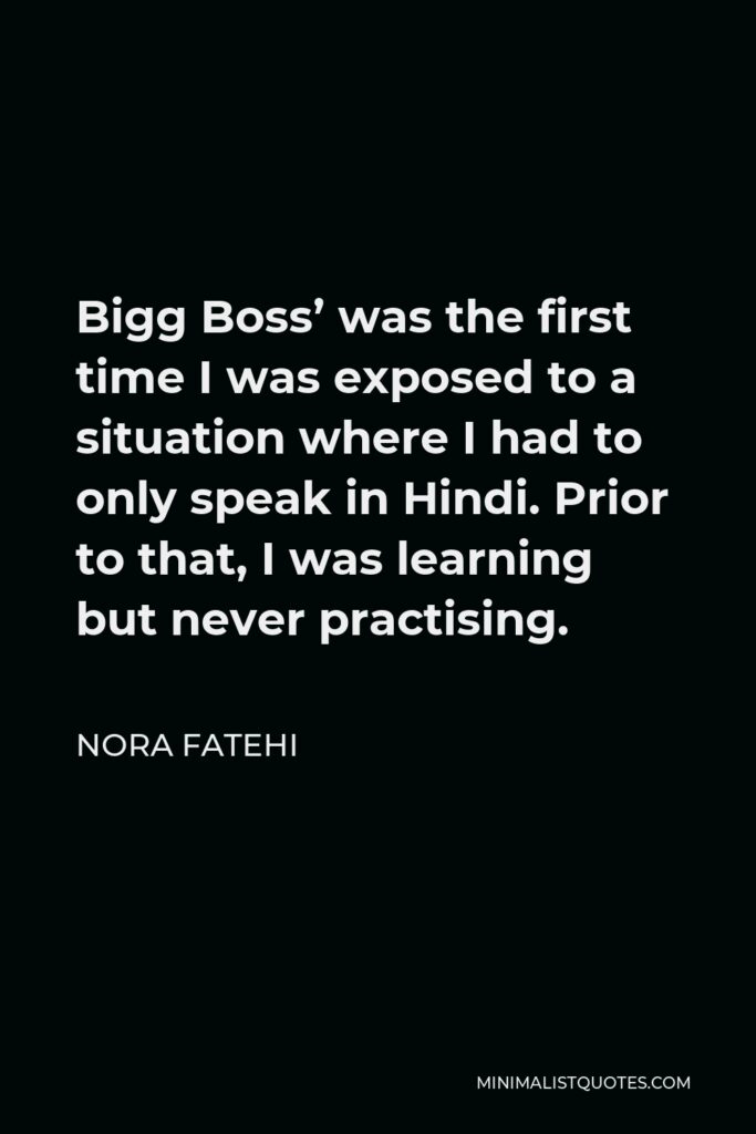 Nora Fatehi Quote - Bigg Boss’ was the first time I was exposed to a situation where I had to only speak in Hindi. Prior to that, I was learning but never practising.