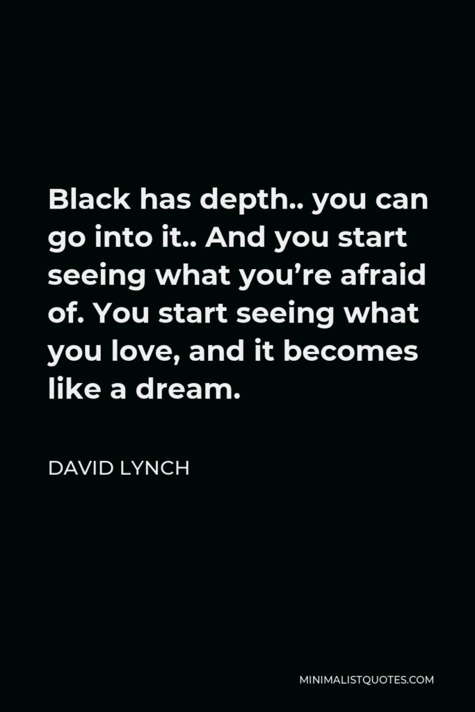 David Lynch Quote - Black has depth.. you can go into it.. And you start seeing what you’re afraid of. You start seeing what you love, and it becomes like a dream.