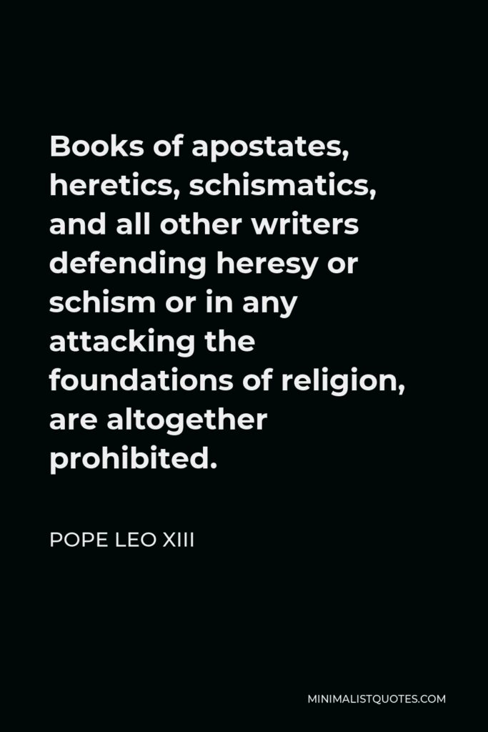 Pope Leo XIII Quote - Books of apostates, heretics, schismatics, and all other writers defending heresy or schism or in any attacking the foundations of religion, are altogether prohibited.