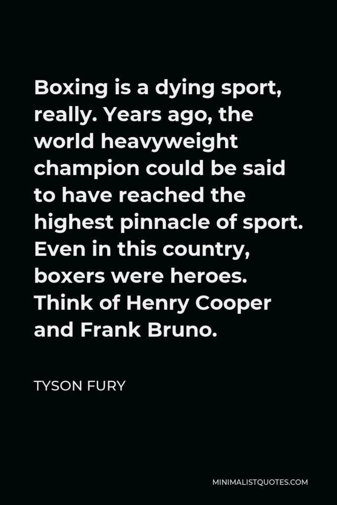 Tyson Fury Quote - Boxing is a dying sport, really. Years ago, the world heavyweight champion could be said to have reached the highest pinnacle of sport. Even in this country, boxers were heroes. Think of Henry Cooper and Frank Bruno.