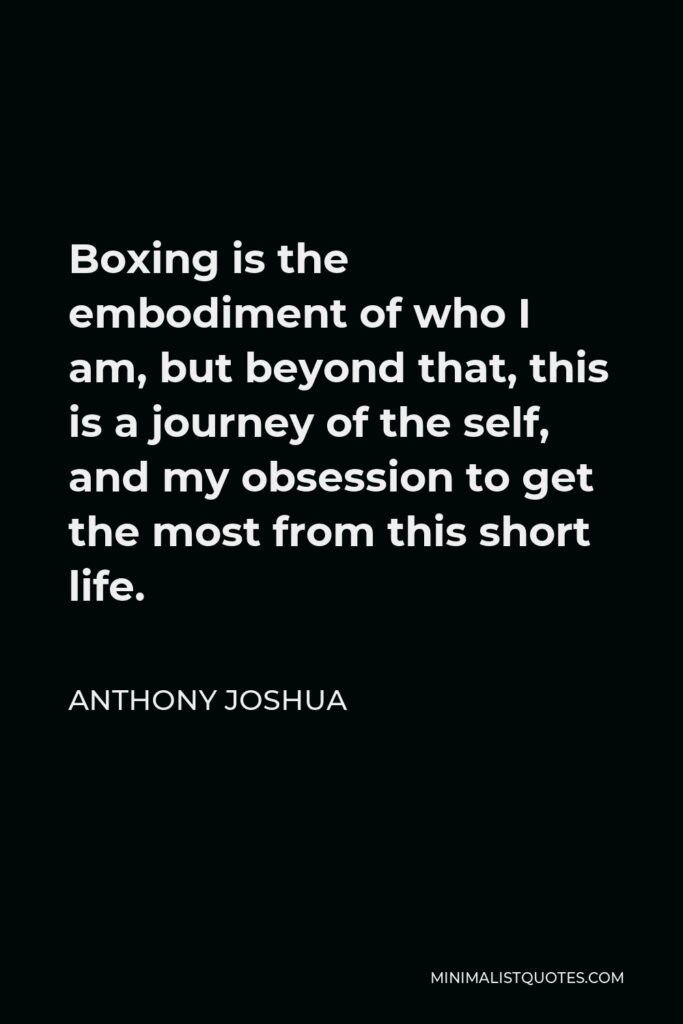 Anthony Joshua Quote - Boxing is the embodiment of who I am, but beyond that, this is a journey of the self, and my obsession to get the most from this short life.