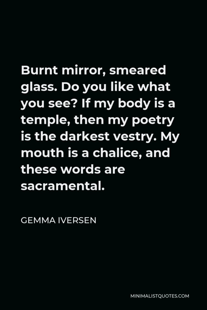 Gemma Iversen Quote - Burnt mirror, smeared glass. Do you like what you see? If my body is a temple, then my poetry is the darkest vestry. My mouth is a chalice, and these words are sacramental.