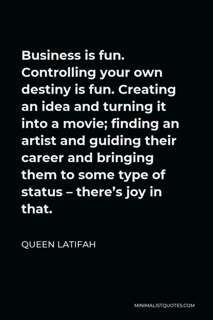 Queen Latifah Quote - Business is fun. Controlling your own destiny is fun. Creating an idea and turning it into a movie; finding an artist and guiding their career and bringing them to some type of status – there’s joy in that.