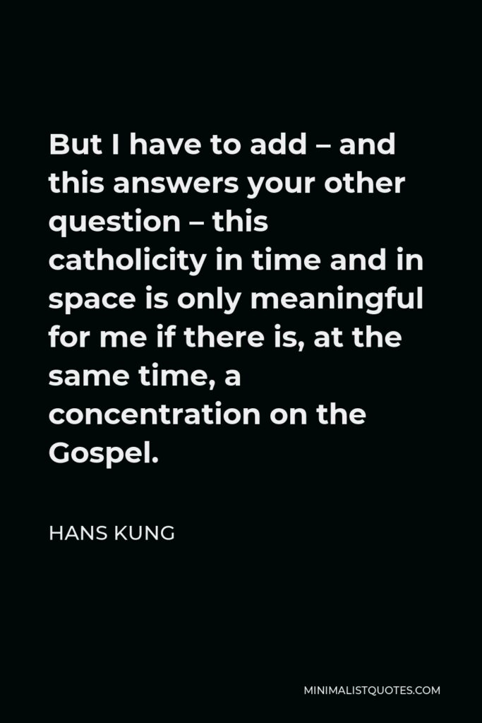 Hans Kung Quote - But I have to add – and this answers your other question – this catholicity in time and in space is only meaningful for me if there is, at the same time, a concentration on the Gospel.