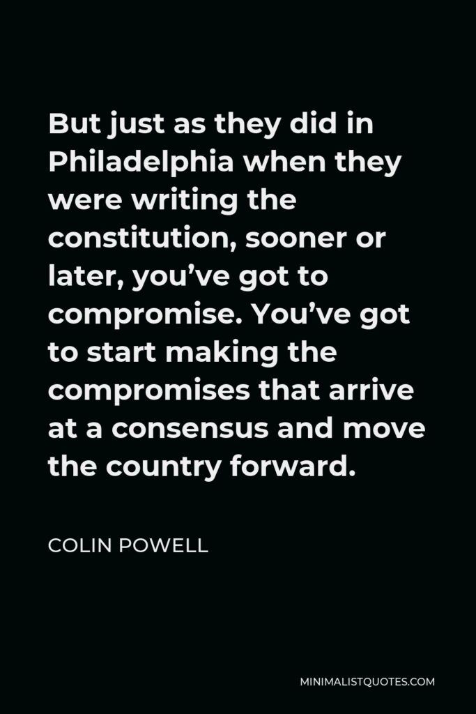 Colin Powell Quote - But just as they did in Philadelphia when they were writing the constitution, sooner or later, you’ve got to compromise. You’ve got to start making the compromises that arrive at a consensus and move the country forward.