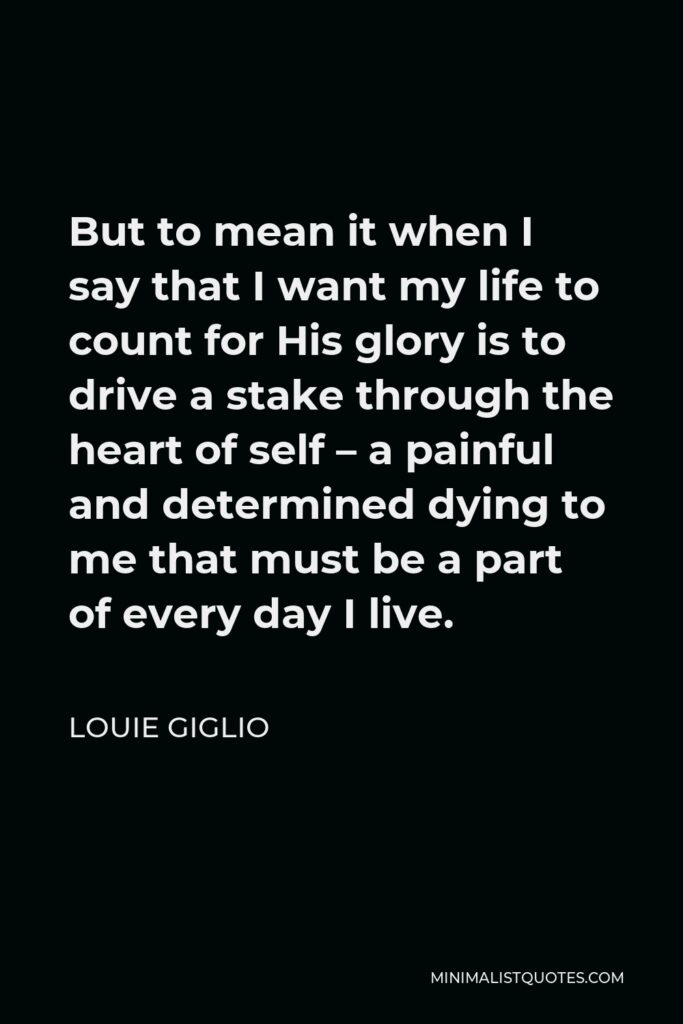 Louie Giglio Quote - But to mean it when I say that I want my life to count for His glory is to drive a stake through the heart of self – a painful and determined dying to me that must be a part of every day I live.