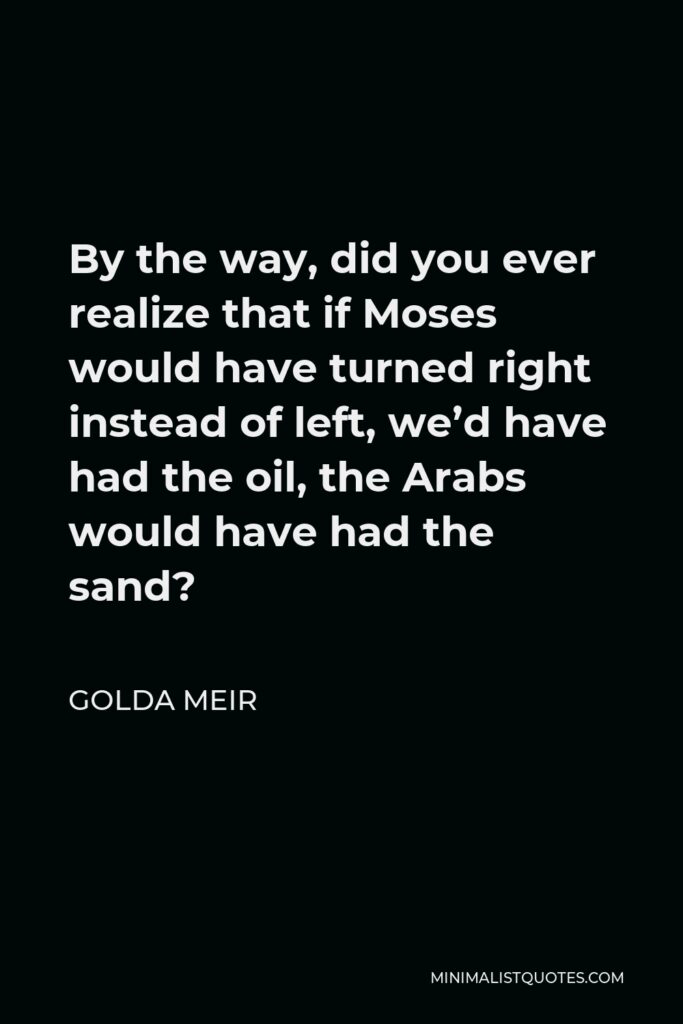 Golda Meir Quote - By the way, did you ever realize that if Moses would have turned right instead of left, we’d have had the oil, the Arabs would have had the sand?